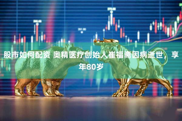 股市如何配资 奥精医疗创始人崔福斋因病逝世，享年80岁