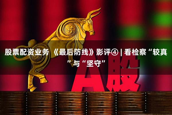 股票配资业务 《最后防线》影评④ | 看检察“较真”与“坚守”