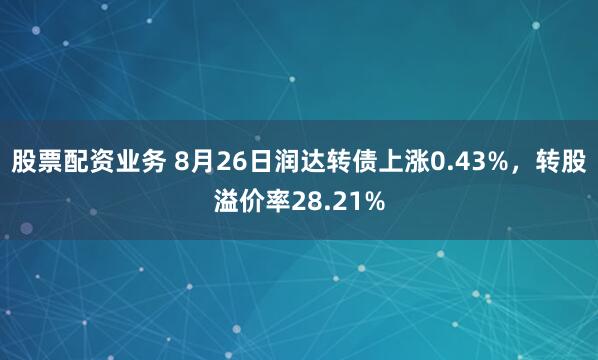 股票配资业务 8月26日润达转债上涨0.43%，转股溢价率28.21%