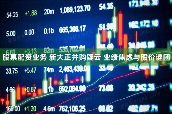 股票配资业务 新大正并购疑云 业绩焦虑与股价谜团