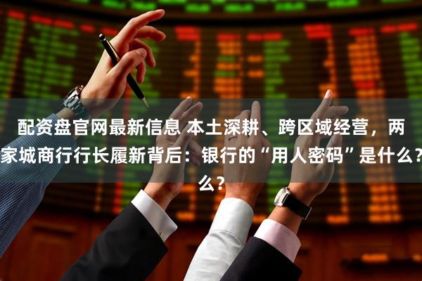 配资盘官网最新信息 本土深耕、跨区域经营，两家城商行行长履新背后：银行的“用人密码”是什么？