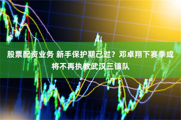 股票配资业务 新手保护期己过？邓卓翔下赛季或将不再执教武汉三镇队